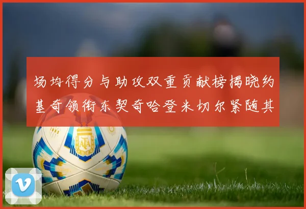 场均得分与助攻双重贡献榜揭晓约基奇领衔东契奇哈登米切尔紧随其后