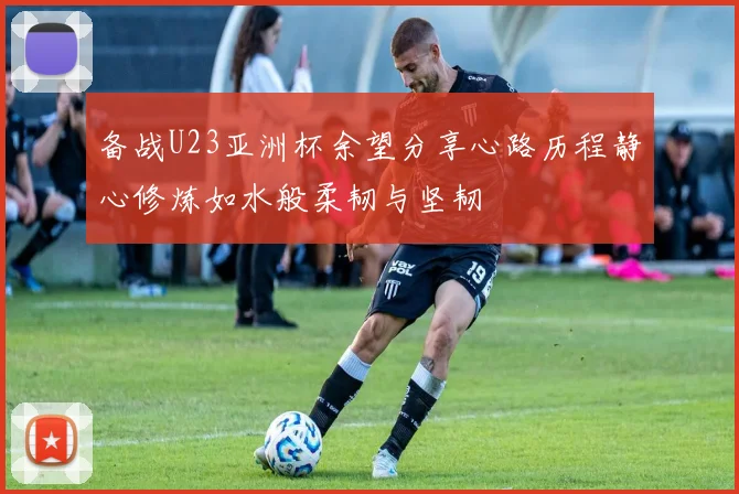 备战U23亚洲杯余望分享心路历程静心修炼如水般柔韧与坚韧