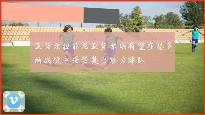 亚马尔拉菲尼亚费尔明有望在赫罗纳战役中强势复出助力球队