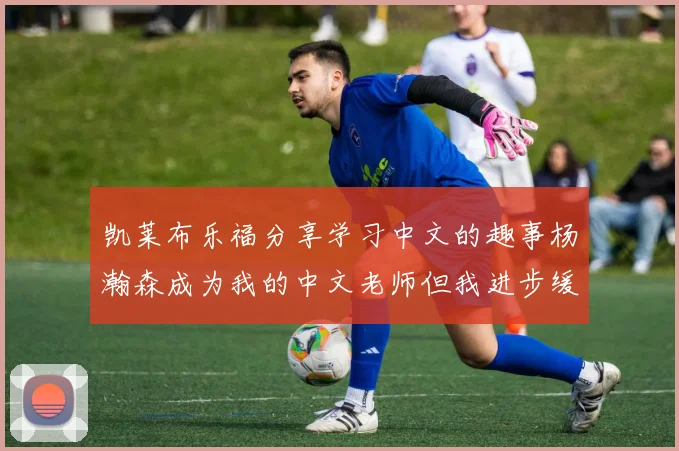 凯莱布乐福分享学习中文的趣事杨瀚森成为我的中文老师但我进步缓慢