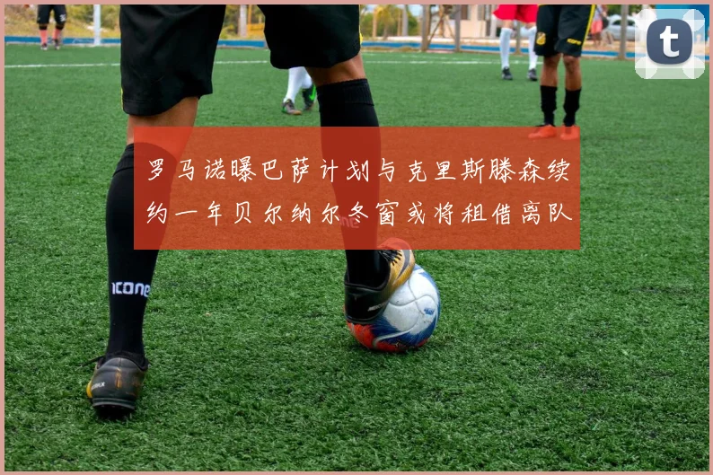 罗马诺曝巴萨计划与克里斯滕森续约一年贝尔纳尔冬窗或将租借离队