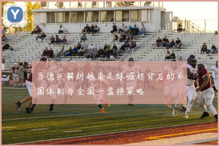 马德兴解析越南足球崛起背后的举国体制与全国一盘棋策略