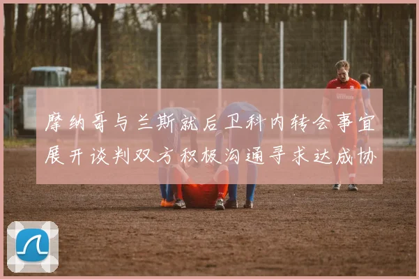 摩纳哥与兰斯就后卫科内转会事宜展开谈判双方积极沟通寻求达成协议