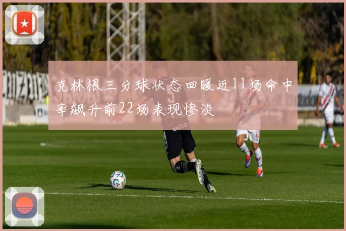 克林根三分球状态回暖近11场命中率飙升前22场表现惨淡