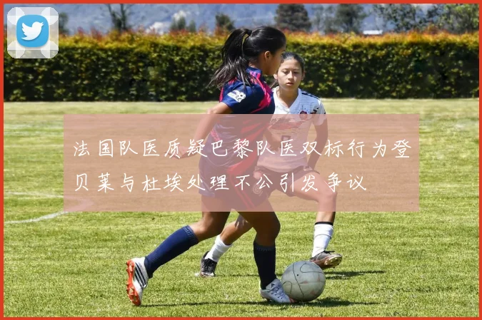 法国队医质疑巴黎队医双标行为登贝莱与杜埃处理不公引发争议