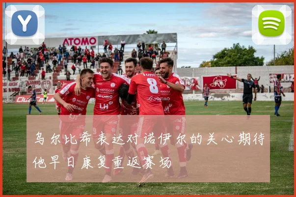 乌尔比希表达对诺伊尔的关心期待他早日康复重返赛场