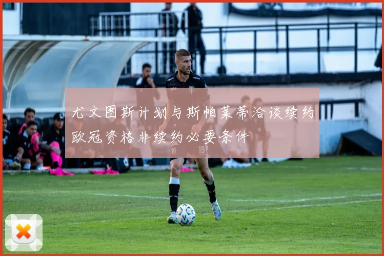 尤文图斯计划与斯帕莱蒂洽谈续约欧冠资格非续约必要条件