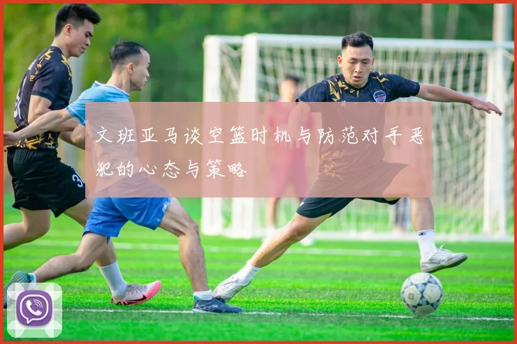 文班亚马谈空篮时机与防范对手恶犯的心态与策略