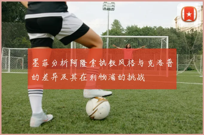 墨菲分析阿隆索执教风格与克洛普的差异及其在利物浦的挑战