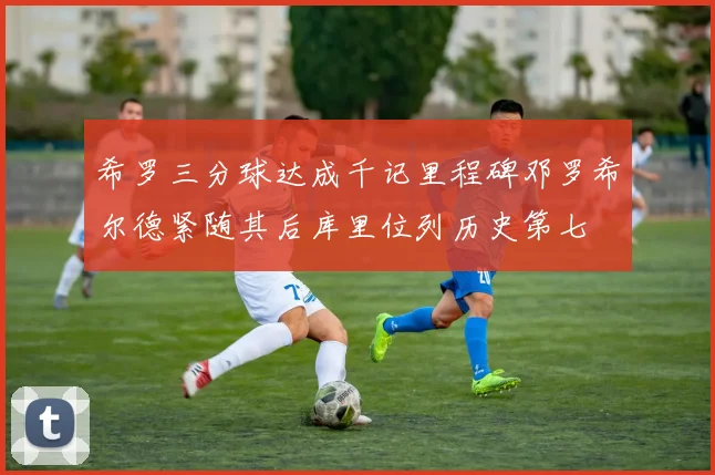 希罗三分球达成千记里程碑邓罗希尔德紧随其后库里位列历史第七