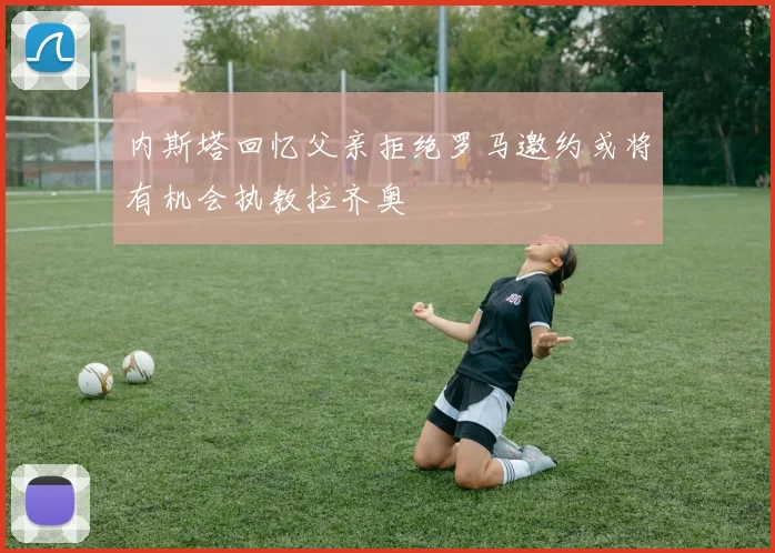 内斯塔回忆父亲拒绝罗马邀约或将有机会执教拉齐奥