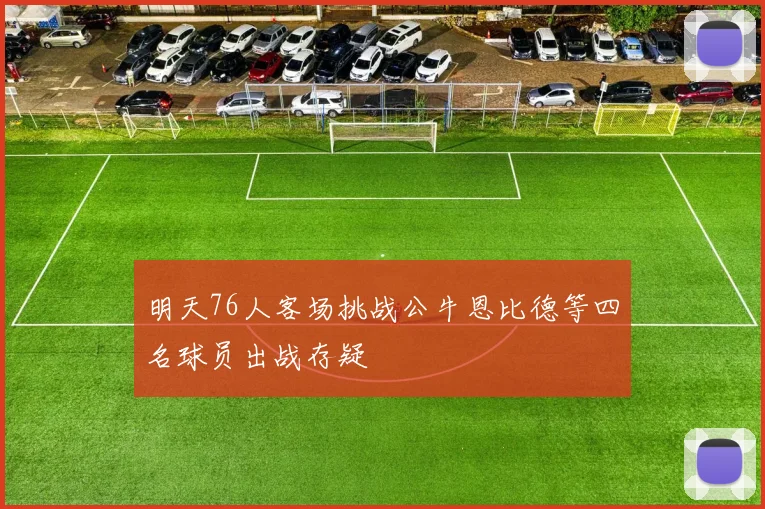 明天76人客场挑战公牛恩比德等四名球员出战存疑