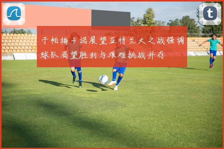 于帕梅卡诺展望亚特兰大之战强调球队渴望胜利与艰难挑战并存