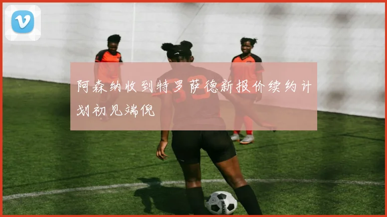 阿森纳收到特罗萨德新报价续约计划初见端倪
