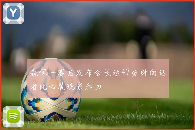 森保一赛后发布会长达47分钟向记者比心展现亲和力