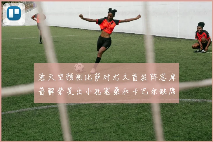意天空预测比萨对尤文首发阵容库普解禁复出小孔塞桑和卡巴尔缺席