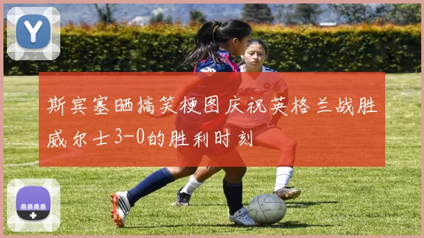 斯宾塞晒搞笑梗图庆祝英格兰战胜威尔士3-0的胜利时刻