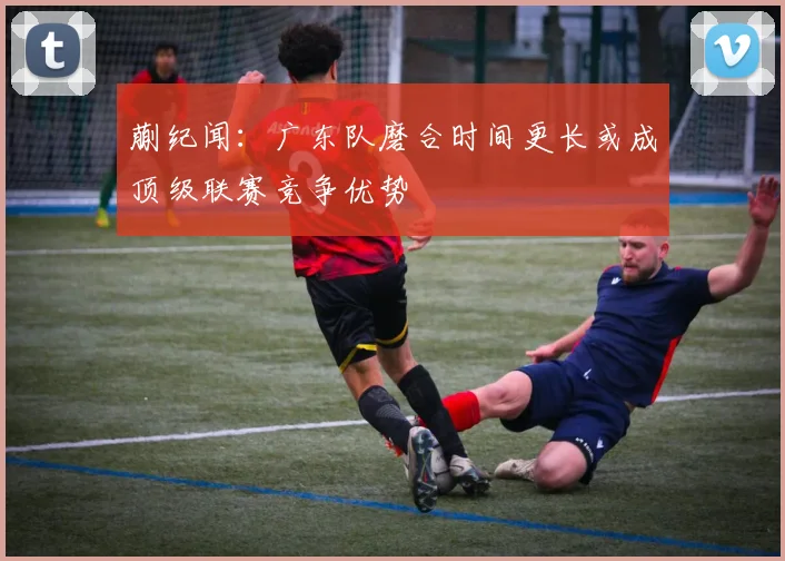 蒯纪闻：广东队磨合时间更长或成顶级联赛竞争优势