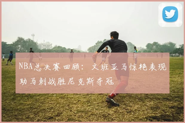 NBA总决赛回顾：文班亚马惊艳表现助马刺战胜尼克斯夺冠