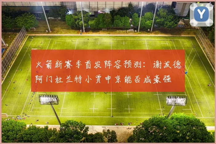 火箭新赛季首发阵容预测：谢泼德阿门杜兰特小贾申京能否成豪强