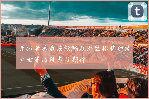 开拓者总裁谈杨瀚森加盟称将迎接全世界的目光与期待