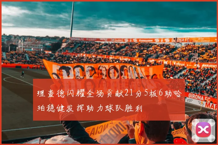 理查德闪耀全场贡献21分5板6助哈珀稳健发挥助力球队胜利