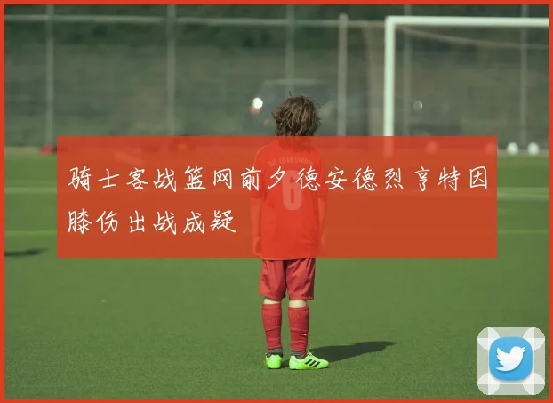 骑士客战篮网前夕德安德烈亨特因膝伤出战成疑