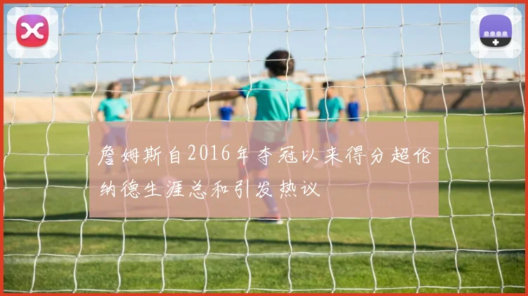 詹姆斯自2016年夺冠以来得分超伦纳德生涯总和引发热议