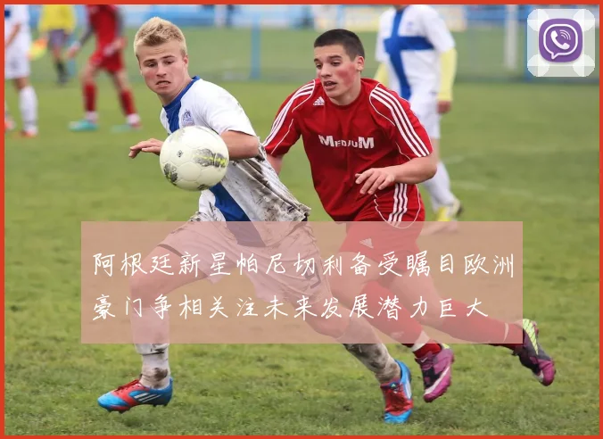 阿根廷新星帕尼切利备受瞩目欧洲豪门争相关注未来发展潜力巨大