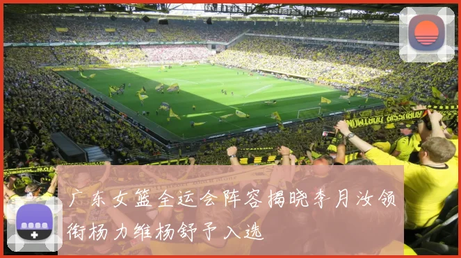 广东女篮全运会阵容揭晓李月汝领衔杨力维杨舒予入选