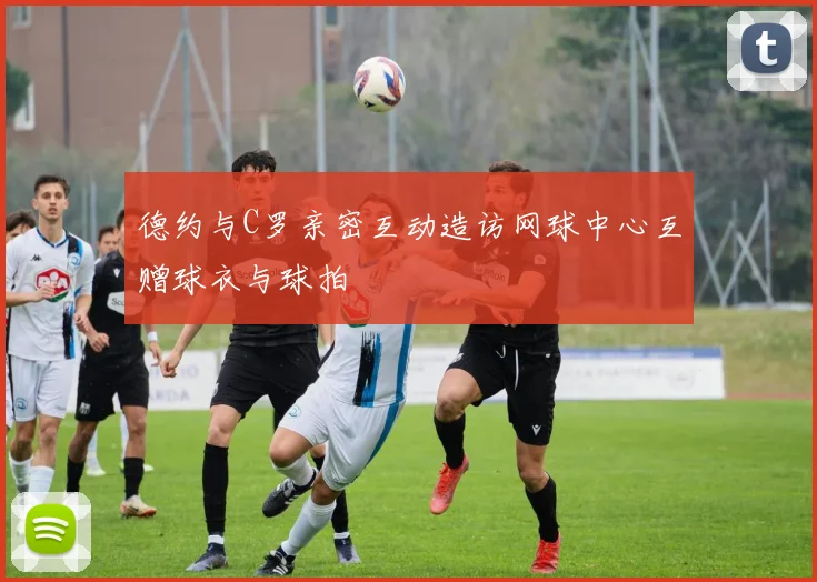德约与C罗亲密互动造访网球中心互赠球衣与球拍