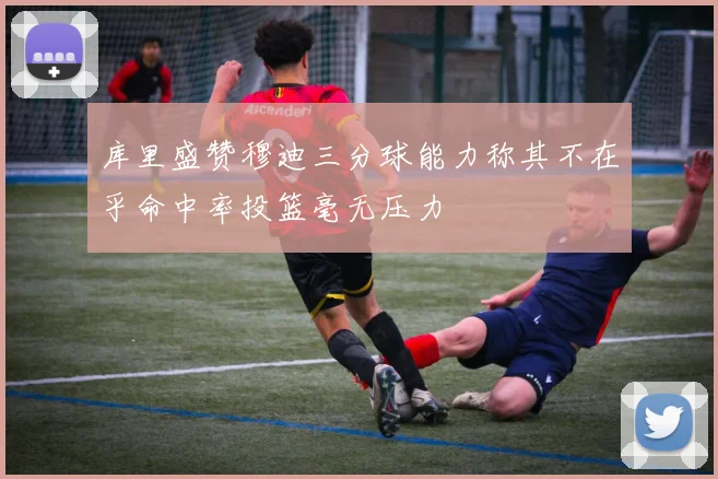 库里盛赞穆迪三分球能力称其不在乎命中率投篮毫无压力