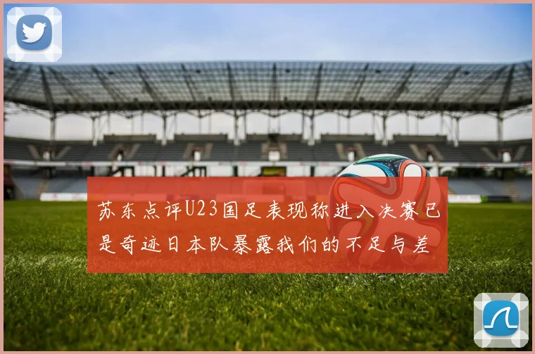 苏东点评U23国足表现称进入决赛已是奇迹日本队暴露我们的不足与差距