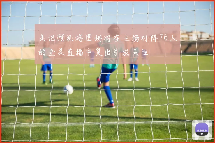 美记预测塔图姆将在主场对阵76人的全美直播中复出引发关注