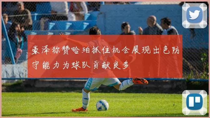 豪泽称赞哈珀抓住机会展现出色防守能力为球队贡献良多