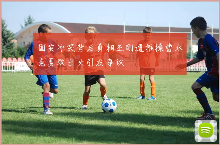 国安冲突背后真相王刚遭推搡曹永竞勇敢出头引发争议