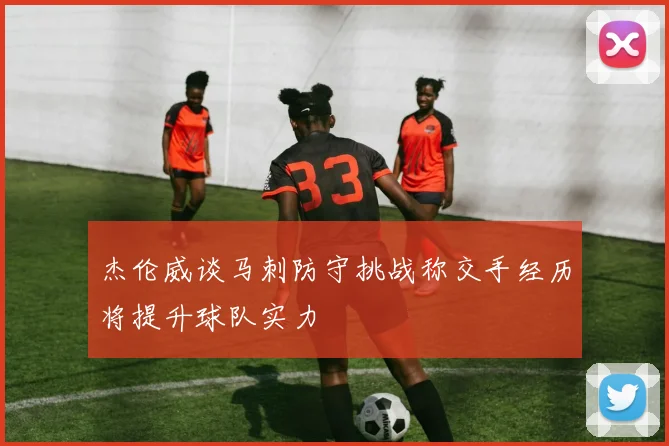 杰伦威谈马刺防守挑战称交手经历将提升球队实力
