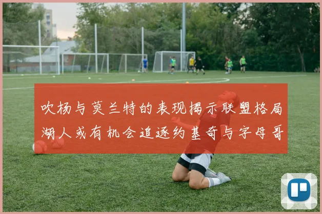 吹杨与莫兰特的表现揭示联盟格局湖人或有机会追逐约基奇与字母哥
